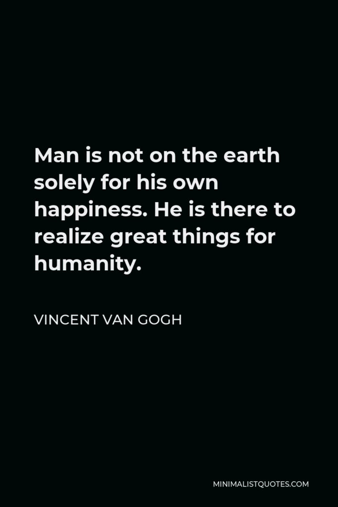 Vincent Van Gogh Quote - Man is not on the earth solely for his own happiness. He is there to realize great things for humanity.