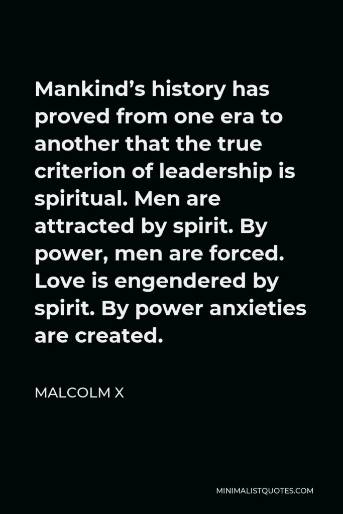 Malcolm X Quote - Mankind’s history has proved from one era to another that the true criterion of leadership is spiritual. Men are attracted by spirit. By power, men are forced. Love is engendered by spirit. By power anxieties are created.