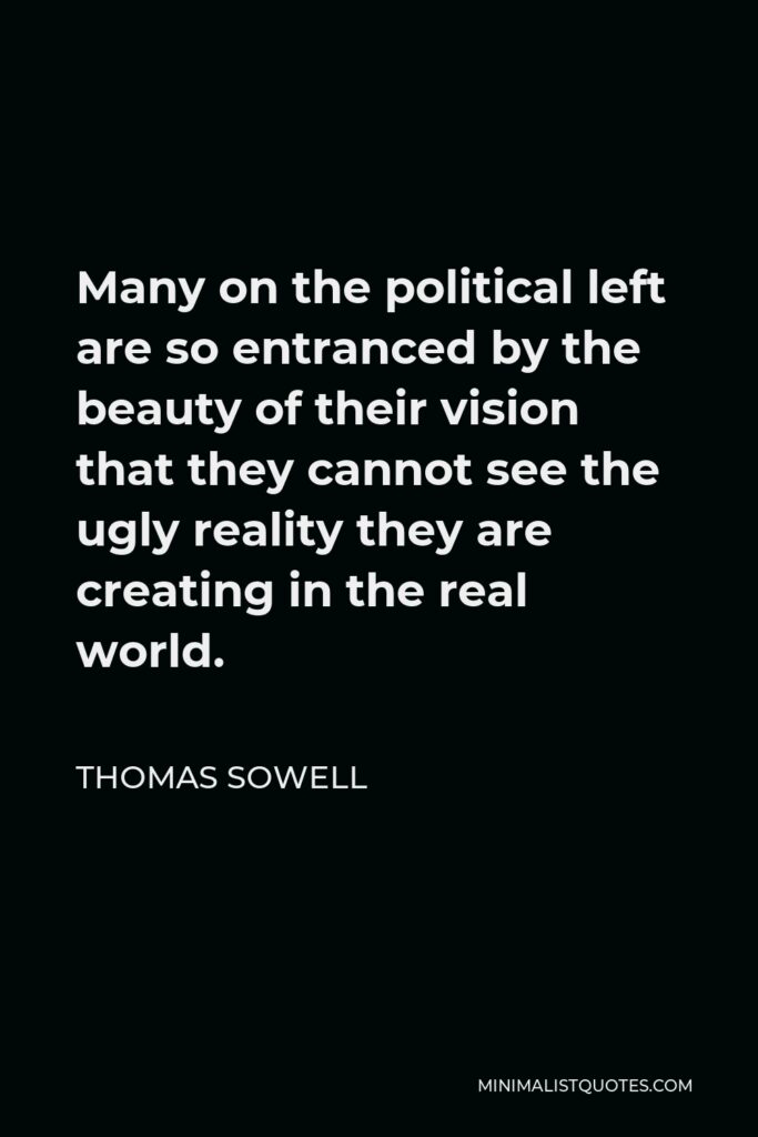 Thomas Sowell Quote - Many on the political left are so entranced by the beauty of their vision that they cannot see the ugly reality they are creating in the real world.