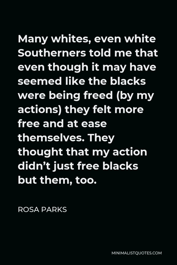 Rosa Parks Quote - Many whites, even white Southerners told me that even though it may have seemed like the blacks were being freed (by my actions) they felt more free and at ease themselves. They thought that my action didn’t just free blacks but them, too.