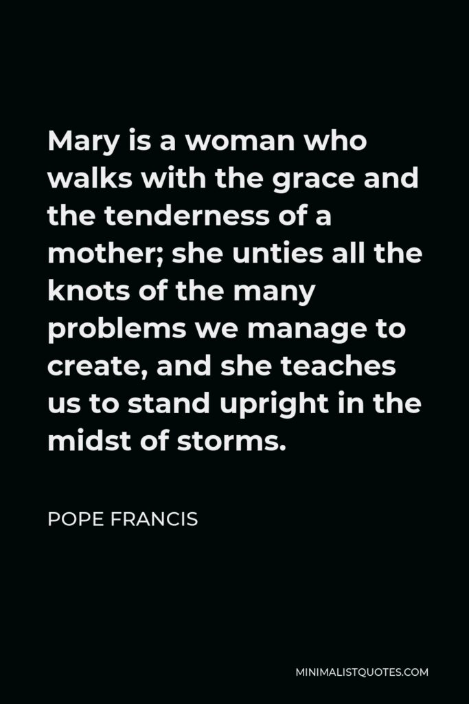 Pope Francis Quote - Mary is a woman who walks with the grace and the tenderness of a mother; she unties all the knots of the many problems we manage to create, and she teaches us to stand upright in the midst of storms.