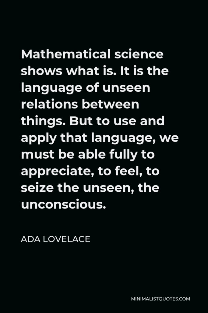 Ada Lovelace Quote - Mathematical science shows what is. It is the language of unseen relations between things. But to use and apply that language, we must be able fully to appreciate, to feel, to seize the unseen, the unconscious.