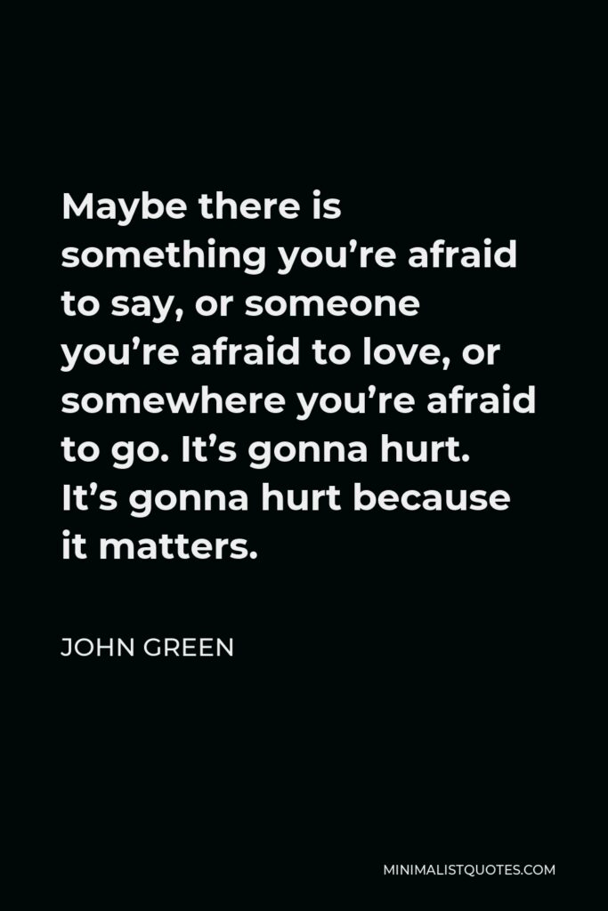 John Green Quote - Maybe there is something you’re afraid to say, or someone you’re afraid to love, or somewhere you’re afraid to go. It’s gonna hurt. It’s gonna hurt because it matters.