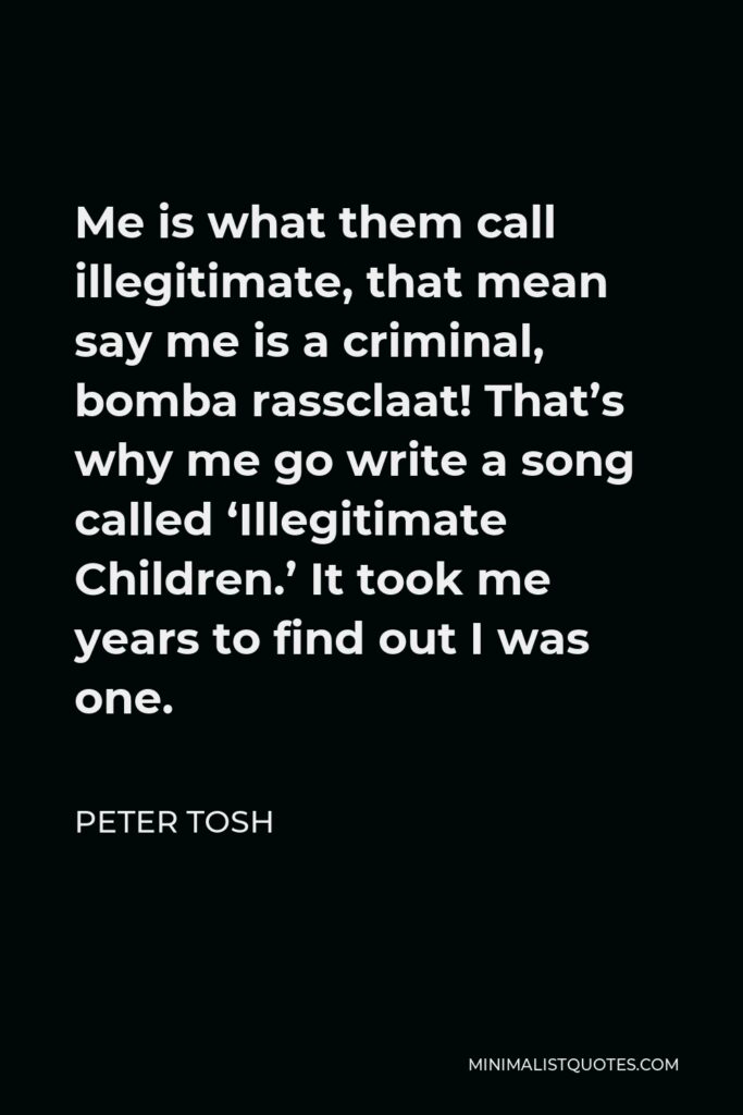 Peter Tosh Quote - Me is what them call illegitimate, that mean say me is a criminal, bomba rassclaat! That’s why me go write a song called ‘Illegitimate Children.’ It took me years to find out I was one.