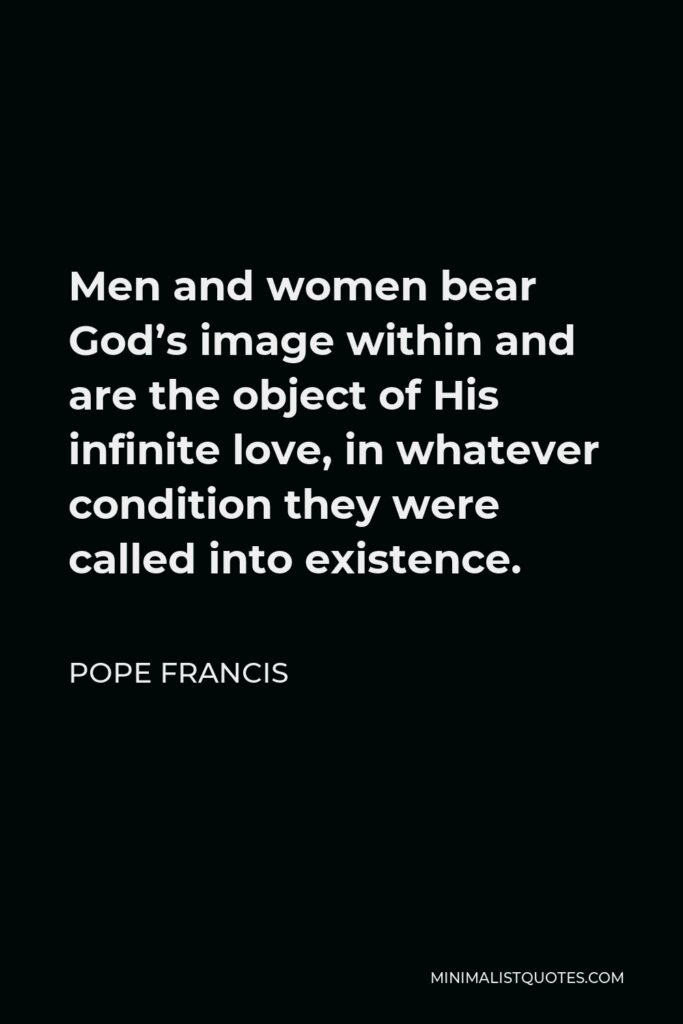 Pope Francis Quote - Men and women bear God’s image within and are the object of His infinite love, in whatever condition they were called into existence.