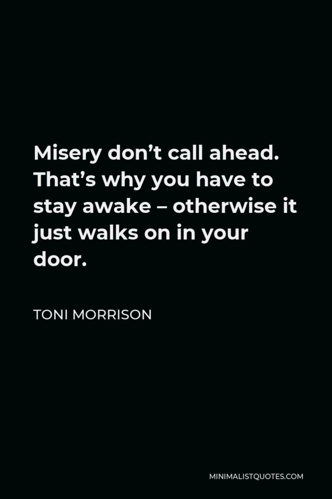 Toni Morrison Quote - Misery don’t call ahead. That’s why you have to stay awake – otherwise it just walks on in your door.