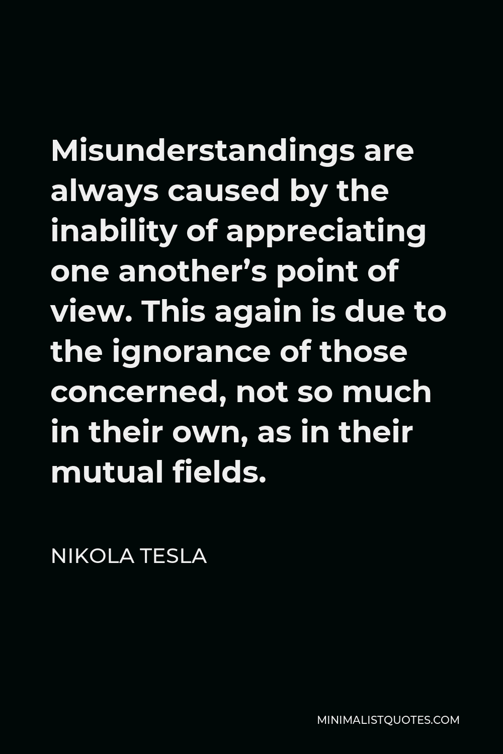 Nikola Tesla Quote - Misunderstandings are always caused by the inability of appreciating one another’s point of view. This again is due to the ignorance of those concerned, not so much in their own, as in their mutual fields.