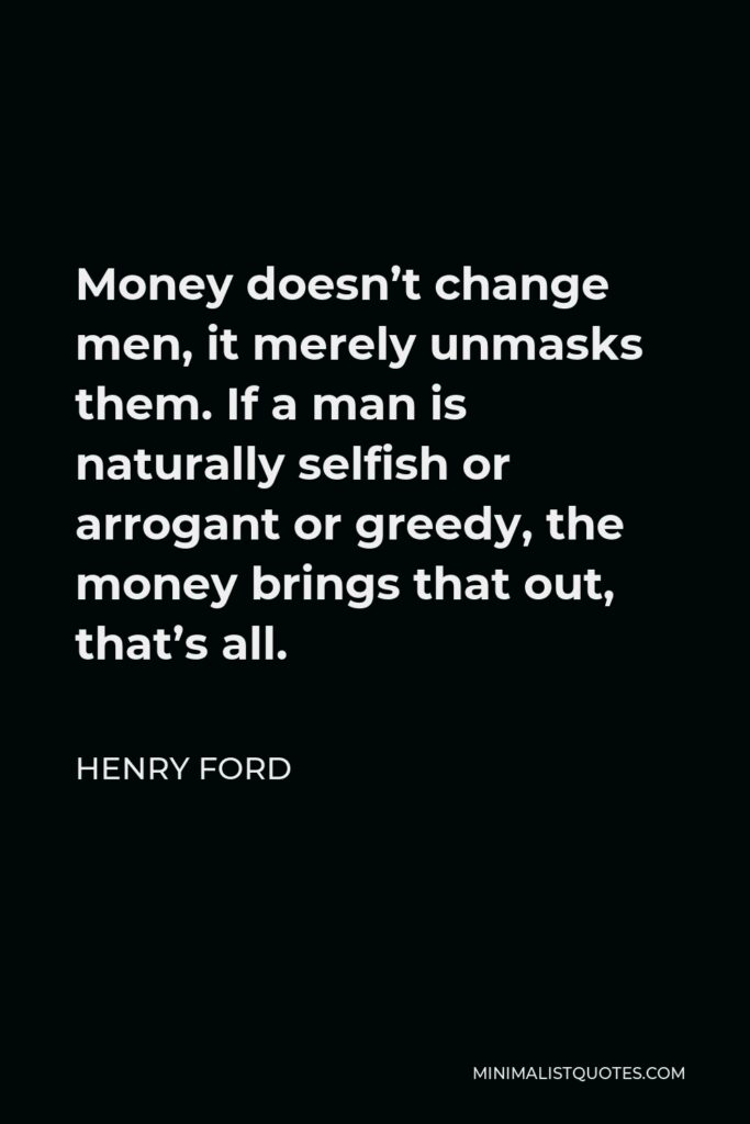 Henry Ford Quote - Money doesn’t change men, it merely unmasks them. If a man is naturally selfish or arrogant or greedy, the money brings that out, that’s all.