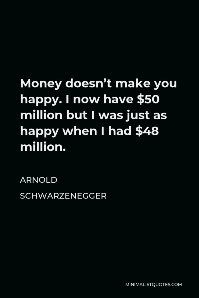 Arnold Schwarzenegger Quote - Money doesn’t make you happy. I now have $50 million but I was just as happy when I had $48 million.