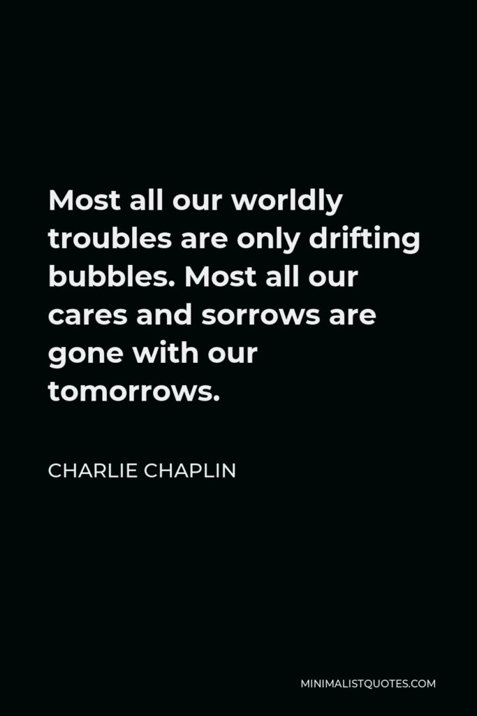 Charlie Chaplin Quote - Most all our worldly troubles are only drifting bubbles. Most all our cares and sorrows are gone with our tomorrows.