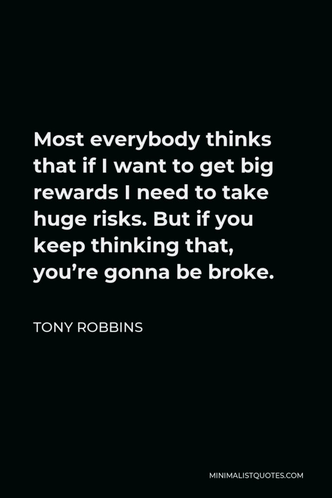 Tony Robbins Quote - Most everybody thinks that if I want to get big rewards I need to take huge risks. But if you keep thinking that, you’re gonna be broke.