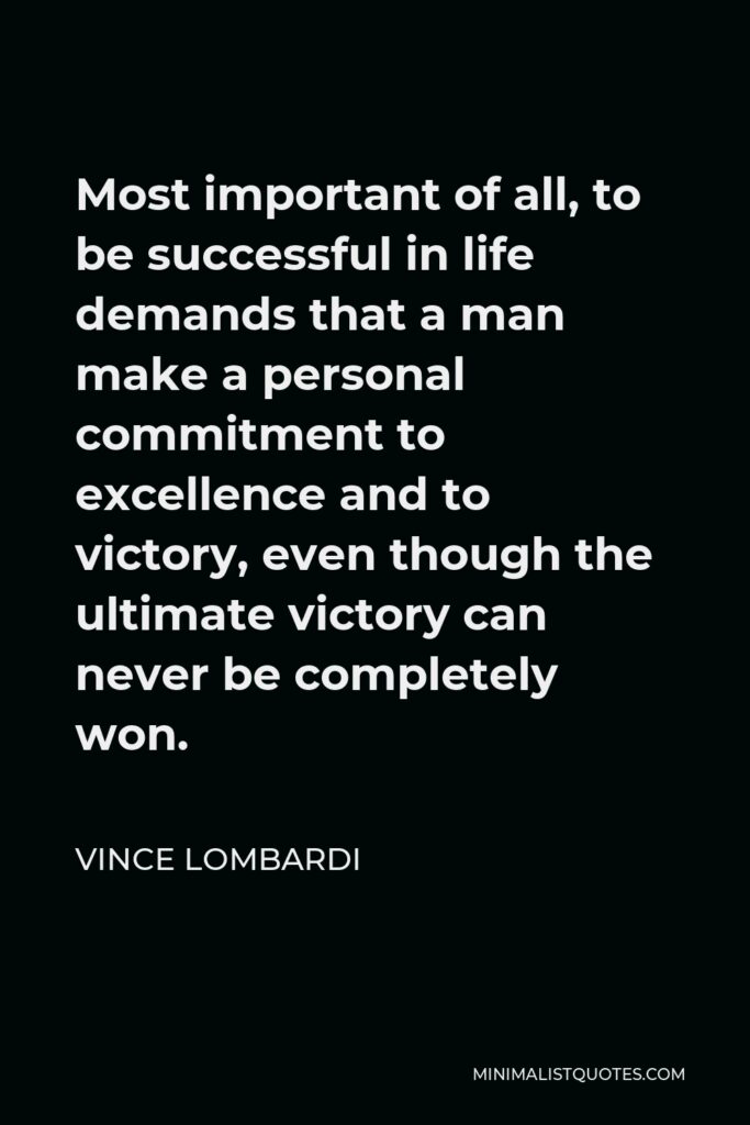Vince Lombardi Quote - Most important of all, to be successful in life demands that a man make a personal commitment to excellence and to victory, even though the ultimate victory can never be completely won.
