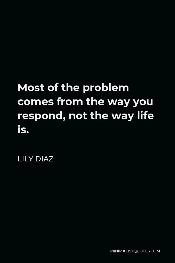Lily Diaz Quote - Most of the problem comes from the way you respond, not the way life is.