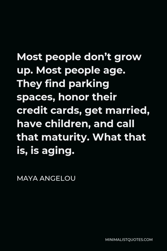 Maya Angelou Quote - Most people don’t grow up. Most people age. They find parking spaces, honor their credit cards, get married, have children, and call that maturity. What that is, is aging.