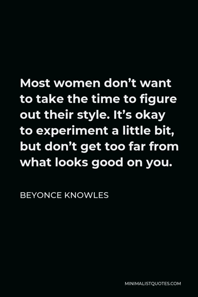 Beyonce Knowles Quote - Most women don’t want to take the time to figure out their style. It’s okay to experiment a little bit, but don’t get too far from what looks good on you.