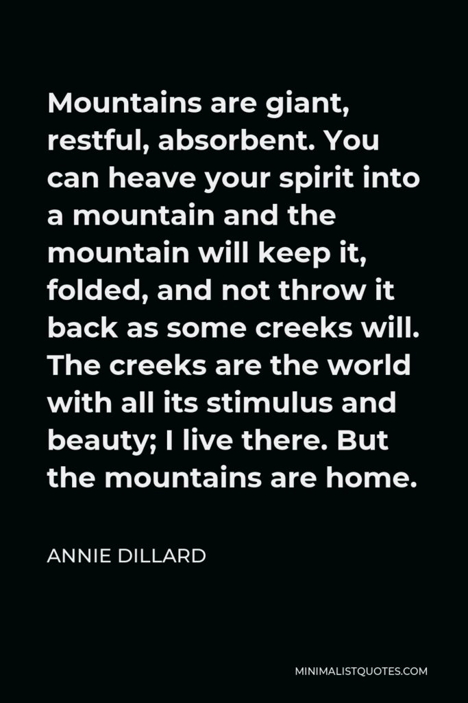 Annie Dillard Quote - Mountains are giant, restful, absorbent. You can heave your spirit into a mountain and the mountain will keep it, folded, and not throw it back as some creeks will. The creeks are the world with all its stimulus and beauty; I live there. But the mountains are home.