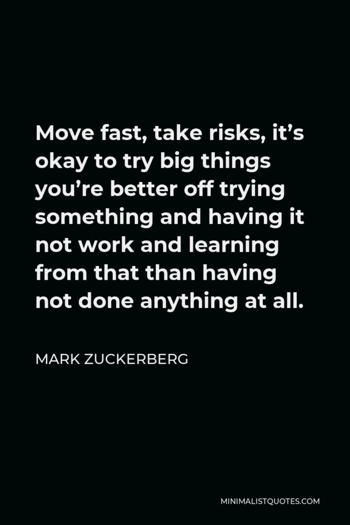 Mark Zuckerberg Quote - Move fast, take risks, it’s okay to try big things you’re better off trying something and having it not work and learning from that than having not done anything at all.