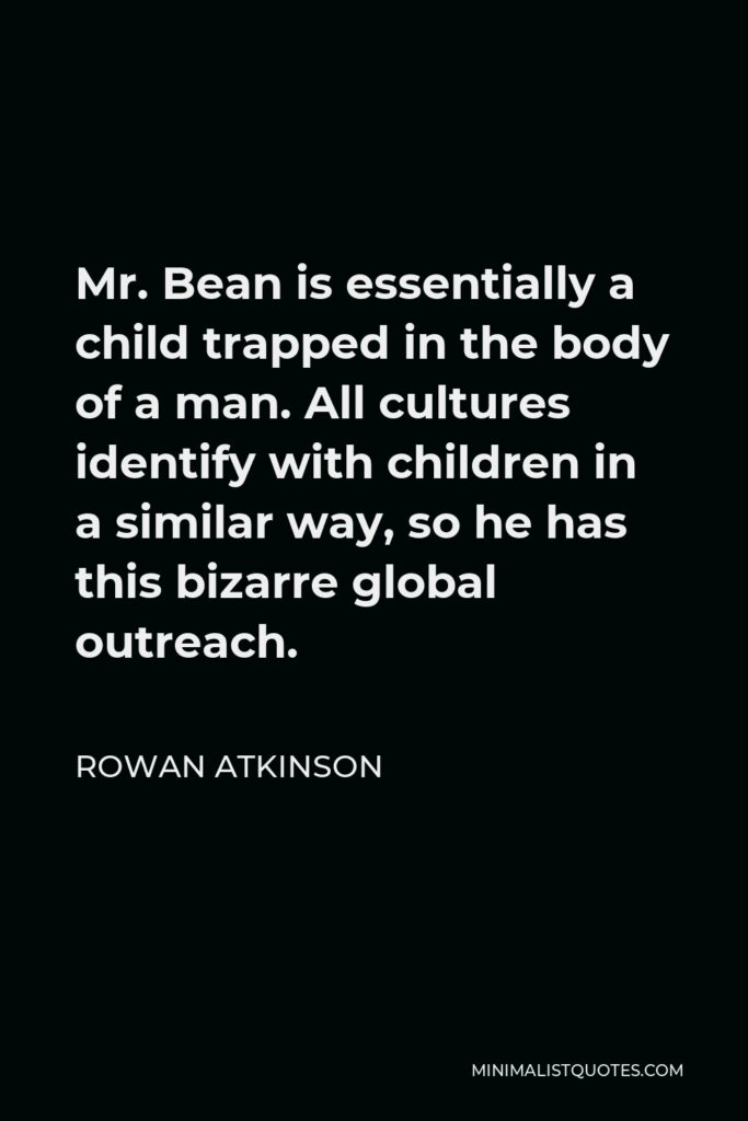 Rowan Atkinson Quote - Mr. Bean is essentially a child trapped in the body of a man. All cultures identify with children in a similar way, so he has this bizarre global outreach.