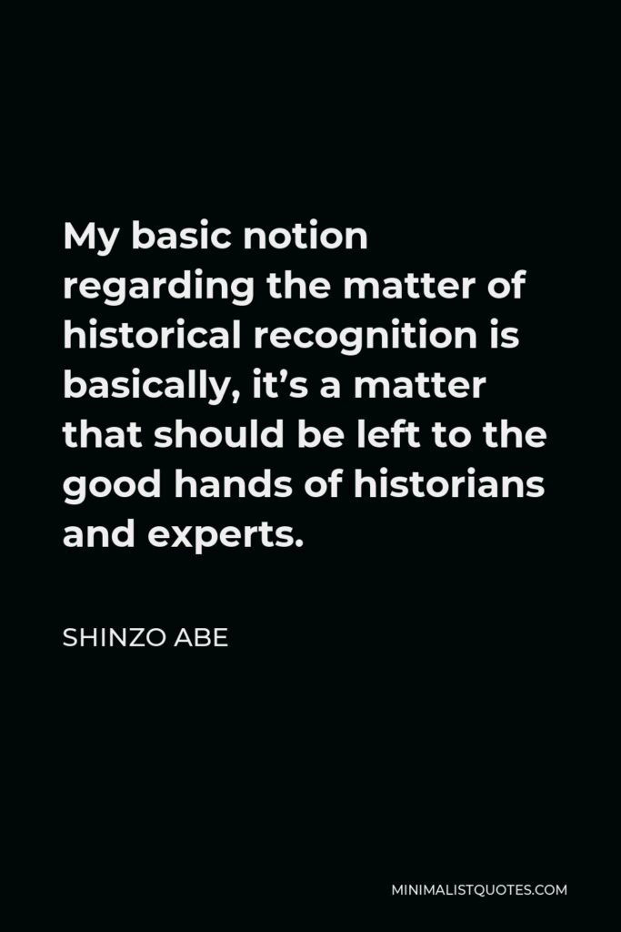 Shinzo Abe Quote - My basic notion regarding the matter of historical recognition is basically, it’s a matter that should be left to the good hands of historians and experts.