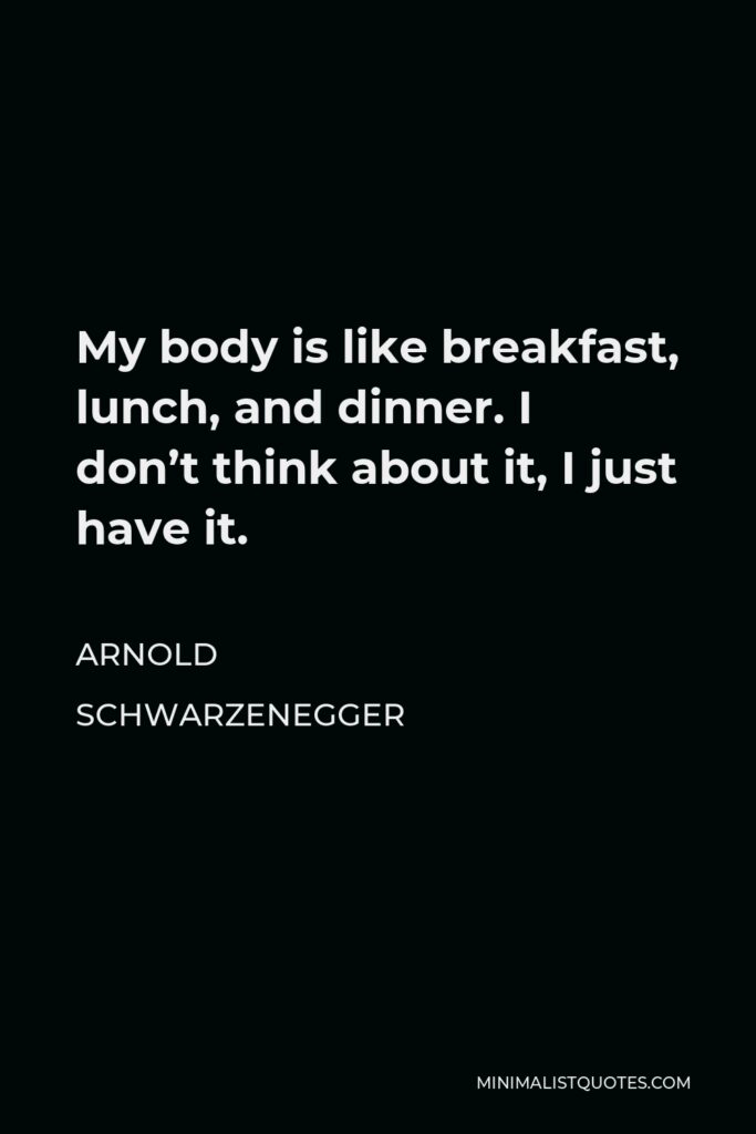 Arnold Schwarzenegger Quote - My body is like breakfast, lunch, and dinner. I don’t think about it, I just have it.
