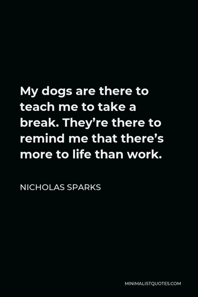 Nicholas Sparks Quote - My dogs are there to teach me to take a break. They’re there to remind me that there’s more to life than work.