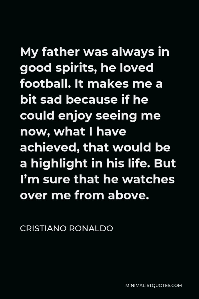 Cristiano Ronaldo Quote - My father was always in good spirits, he loved football. It makes me a bit sad because if he could enjoy seeing me now, what I have achieved, that would be a highlight in his life. But I’m sure that he watches over me from above.