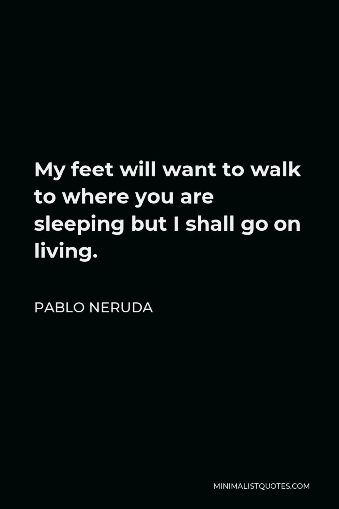 Pablo Neruda Quote - My feet will want to walk to where you are sleeping but I shall go on living.