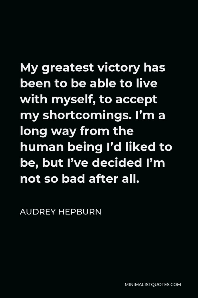 Audrey Hepburn Quote - My greatest victory has been to be able to live with myself, to accept my shortcomings. I’m a long way from the human being I’d liked to be, but I’ve decided I’m not so bad after all.