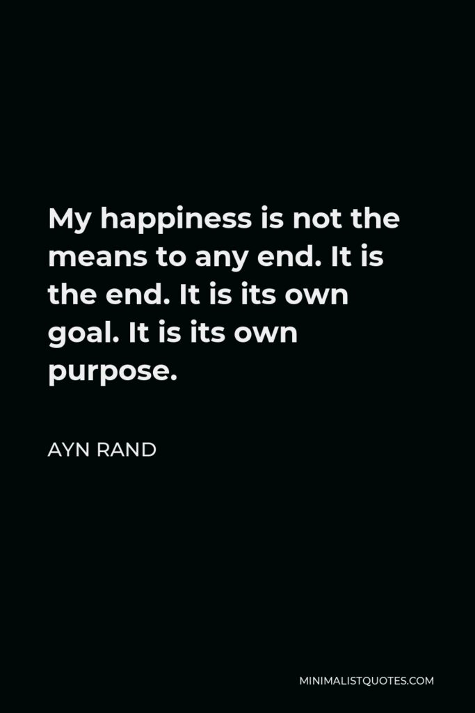 Ayn Rand Quote - My happiness is not the means to any end. It is the end. It is its own goal. It is its own purpose.