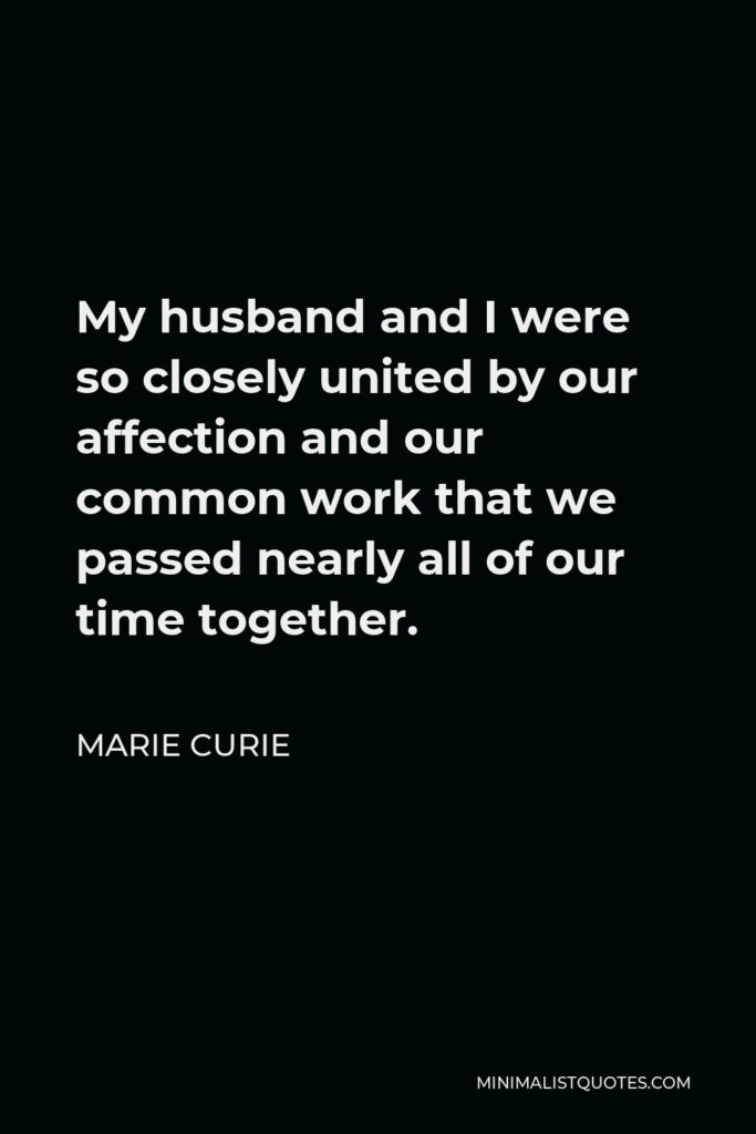 Marie Curie Quote - My husband and I were so closely united by our affection and our common work that we passed nearly all of our time together.