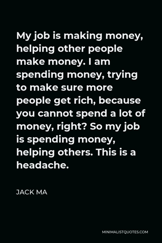 Jack Ma Quote - My job is making money, helping other people make money. I am spending money, trying to make sure more people get rich, because you cannot spend a lot of money, right? So my job is spending money, helping others. This is a headache.