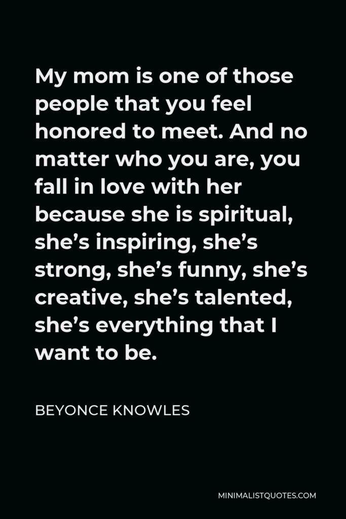 Beyonce Knowles Quote - My mom is one of those people that you feel honored to meet. And no matter who you are, you fall in love with her because she is spiritual, she’s inspiring, she’s strong, she’s funny, she’s creative, she’s talented, she’s everything that I want to be.