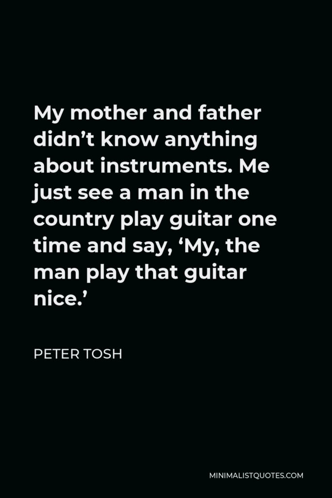 Peter Tosh Quote - My mother and father didn’t know anything about instruments. Me just see a man in the country play guitar one time and say, ‘My, the man play that guitar nice.’