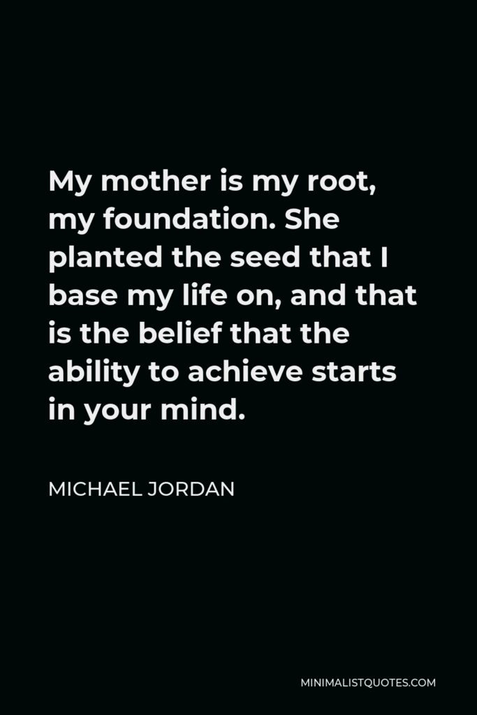Michael Jordan Quote - My mother is my root, my foundation. She planted the seed that I base my life on, and that is the belief that the ability to achieve starts in your mind.