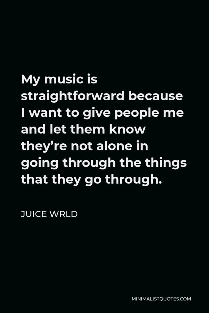 Juice Wrld Quote - My music is straightforward because I want to give people me and let them know they’re not alone in going through the things that they go through.