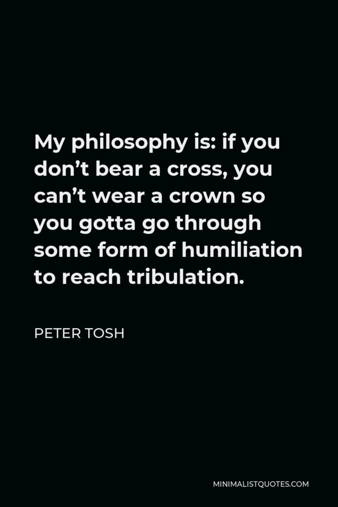 Peter Tosh Quote - My philosophy is: if you don’t bear a cross, you can’t wear a crown so you gotta go through some form of humiliation to reach tribulation.