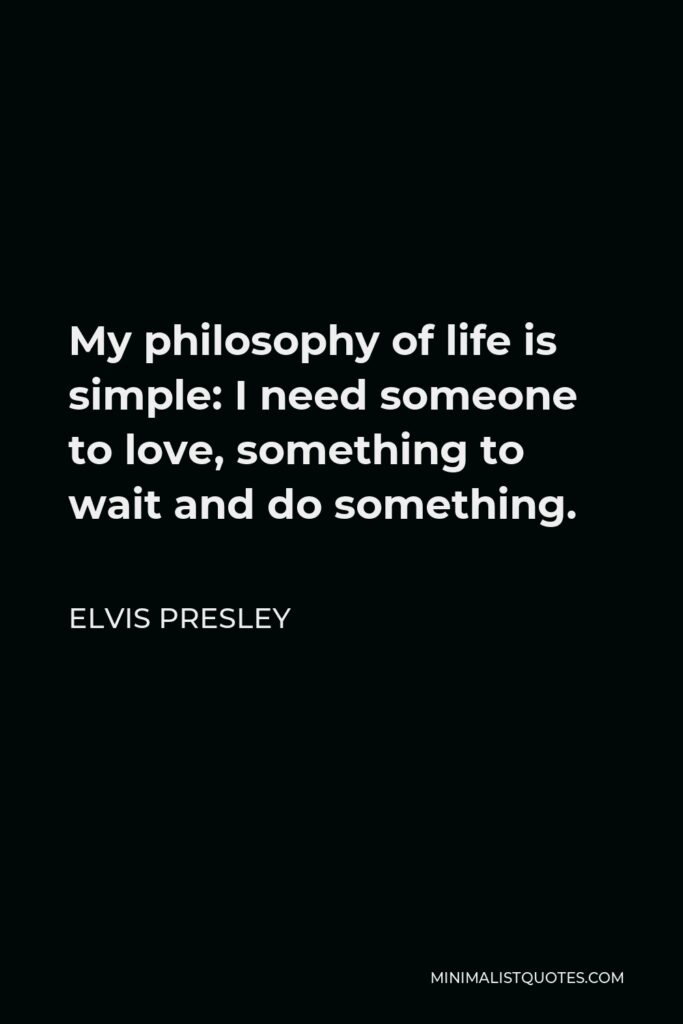 Elvis Presley Quote - My philosophy of life is simple: I need someone to love, something to wait and do something.