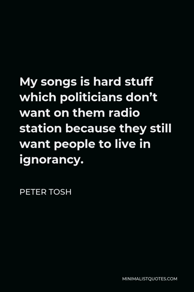 Peter Tosh Quote - My songs is hard stuff which politicians don’t want on them radio station because they still want people to live in ignorancy.