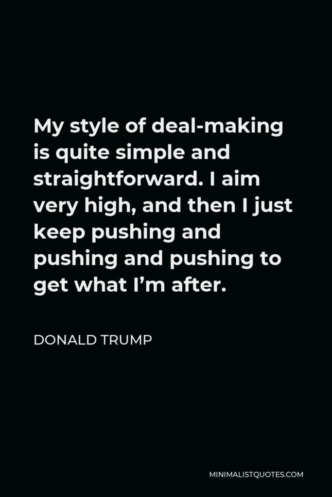 Donald Trump Quote - My style of deal-making is quite simple and straightforward. I aim very high, and then I just keep pushing and pushing and pushing to get what I’m after.