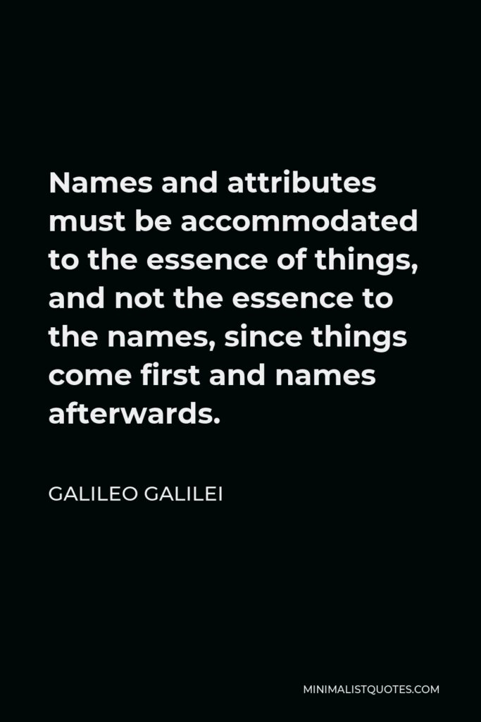 Galileo Galilei Quote - Names and attributes must be accommodated to the essence of things, and not the essence to the names, since things come first and names afterwards.