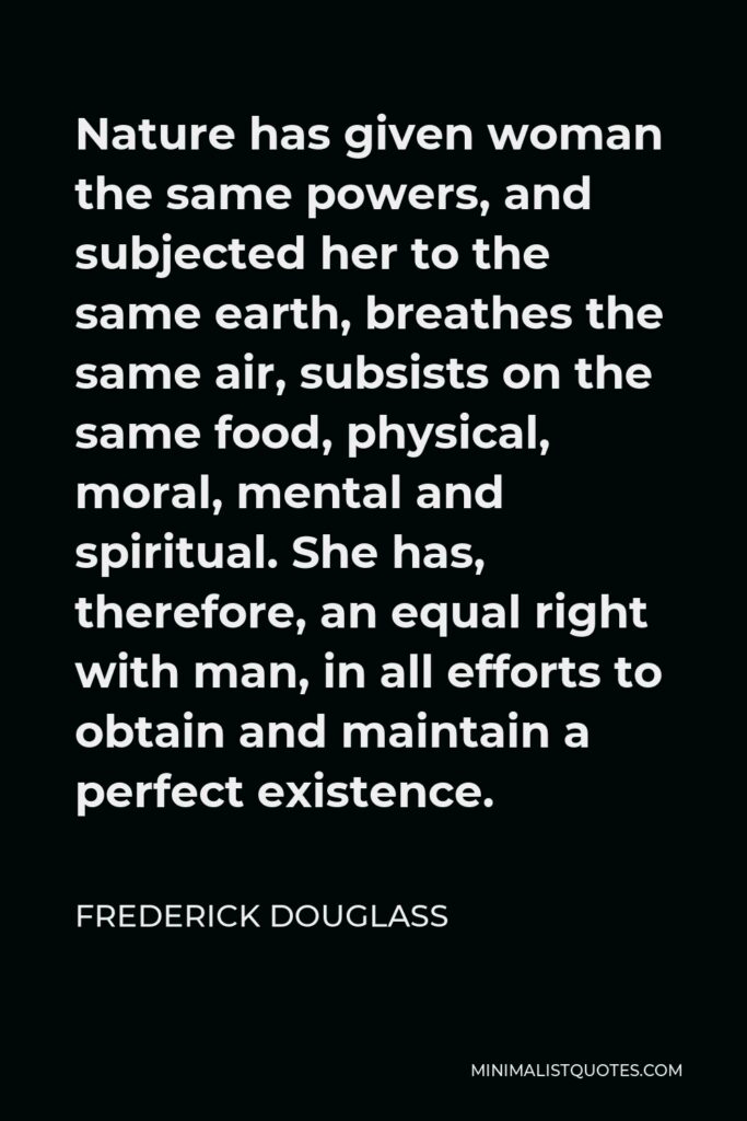 Frederick Douglass Quote - Nature has given woman the same powers, and subjected her to the same earth, breathes the same air, subsists on the same food, physical, moral, mental and spiritual. She has, therefore, an equal right with man, in all efforts to obtain and maintain a perfect existence.