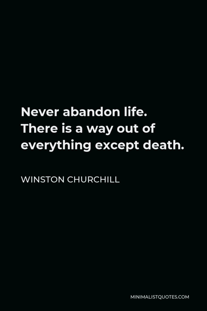 Winston Churchill Quote - Never abandon life. There is a way out of everything except death.