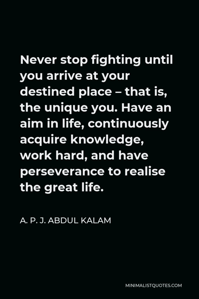 A. P. J. Abdul Kalam Quote - Never stop fighting until you arrive at your destined place – that is, the unique you. Have an aim in life, continuously acquire knowledge, work hard, and have perseverance to realise the great life.