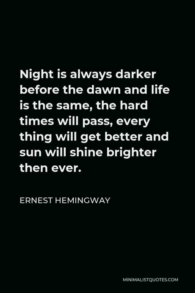 Ernest Hemingway Quote - Night is always darker before the dawn and life is the same, the hard times will pass, every thing will get better and sun will shine brighter then ever.