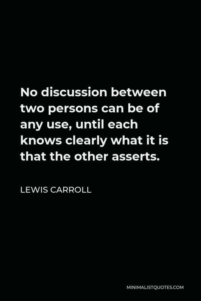 Lewis Carroll Quote - No discussion between two persons can be of any use, until each knows clearly what it is that the other asserts.