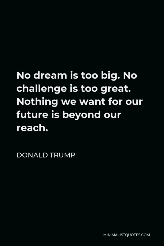 Donald Trump Quote - No dream is too big. No challenge is too great. Nothing we want for our future is beyond our reach.