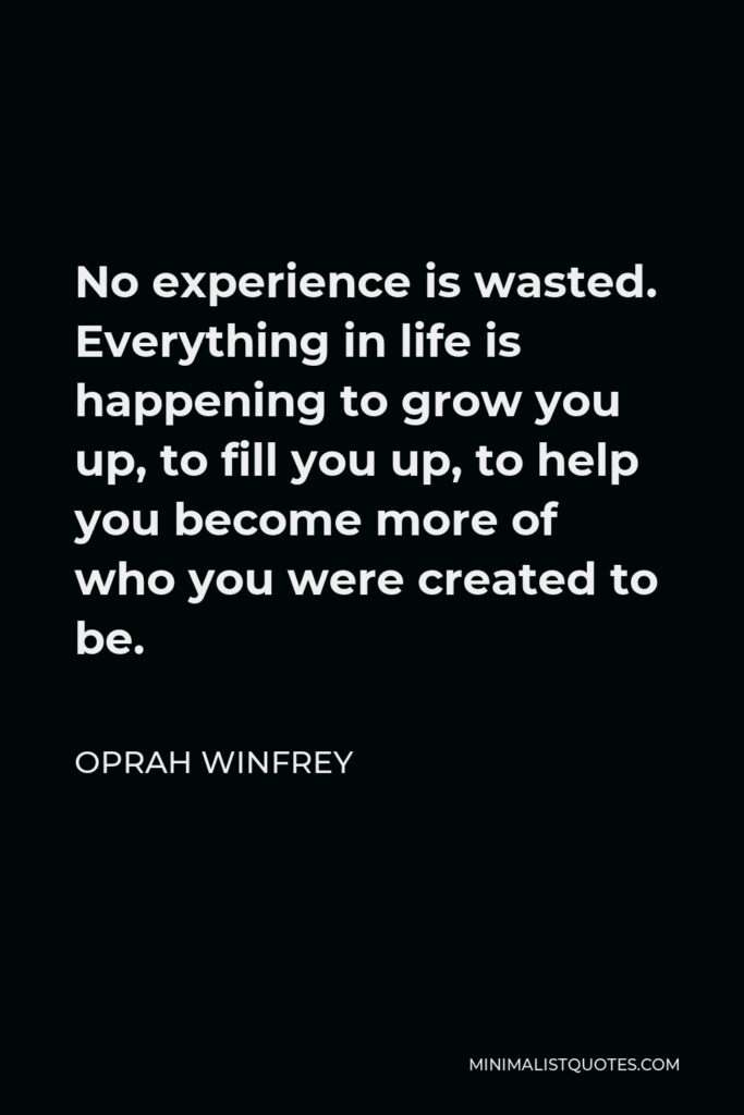 Oprah Winfrey Quote - No experience is wasted. Everything in life is happening to grow you up, to fill you up, to help you become more of who you were created to be.