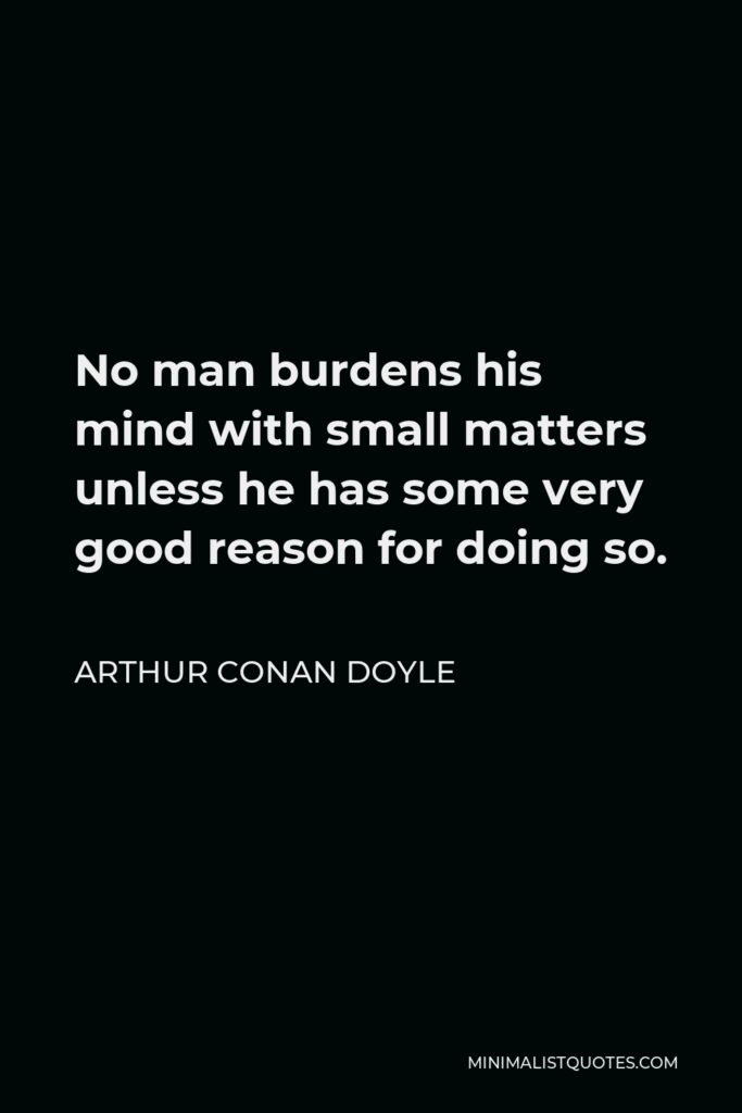 Arthur Conan Doyle Quote - No man burdens his mind with small matters unless he has some very good reason for doing so.