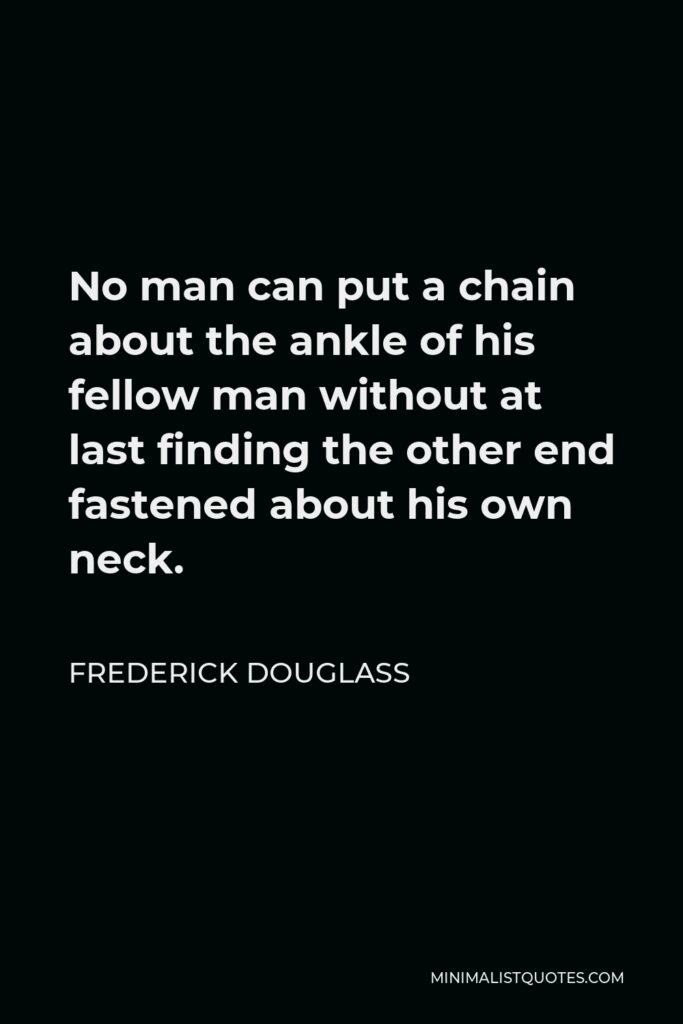 Frederick Douglass Quote - No man can put a chain about the ankle of his fellow man without at last finding the other end fastened about his own neck.