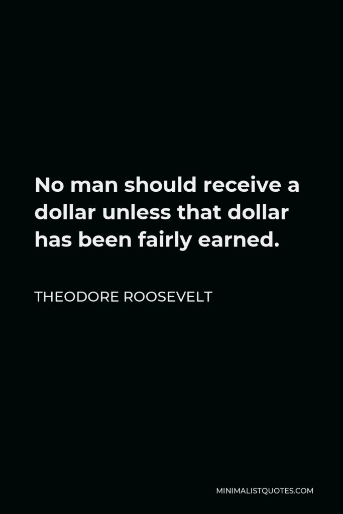 Theodore Roosevelt Quote - No man should receive a dollar unless that dollar has been fairly earned.